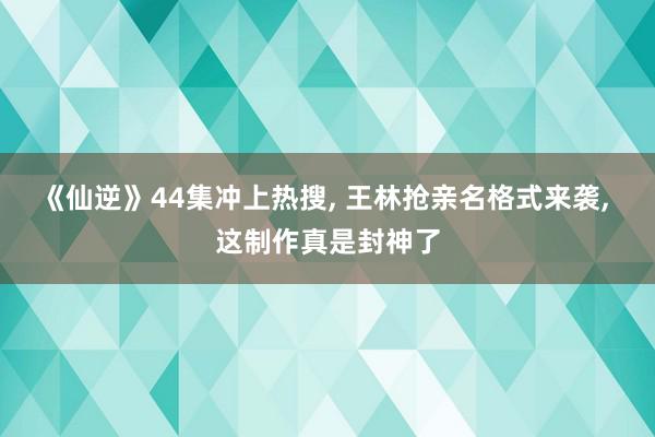 《仙逆》44集冲上热搜, 王林抢亲名格式来袭, 这制作真是封神了