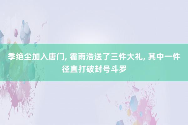 季绝尘加入唐门, 霍雨浩送了三件大礼, 其中一件径直打破封号斗罗