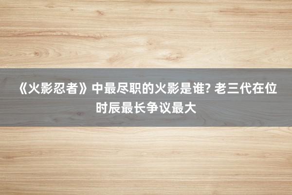 《火影忍者》中最尽职的火影是谁? 老三代在位时辰最长争议最大