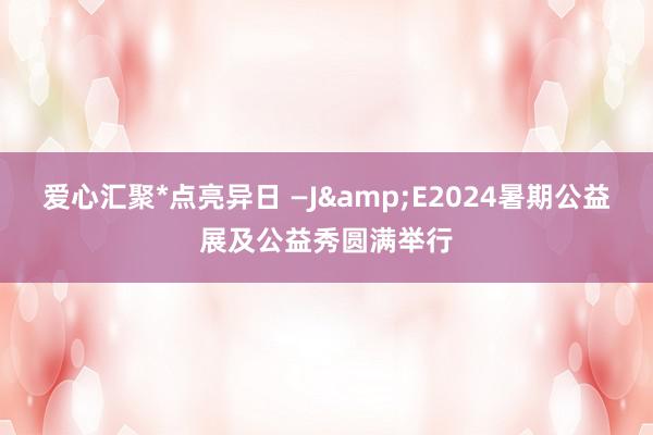 爱心汇聚*点亮异日 —J&E2024暑期公益展及公益秀圆满举行