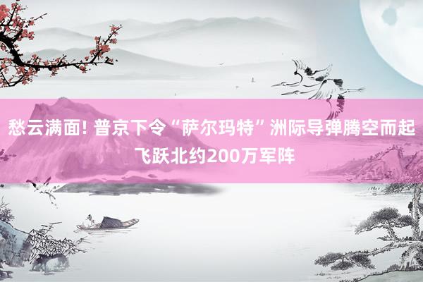 愁云满面! 普京下令“萨尔玛特”洲际导弹腾空而起 飞跃北约200万军阵