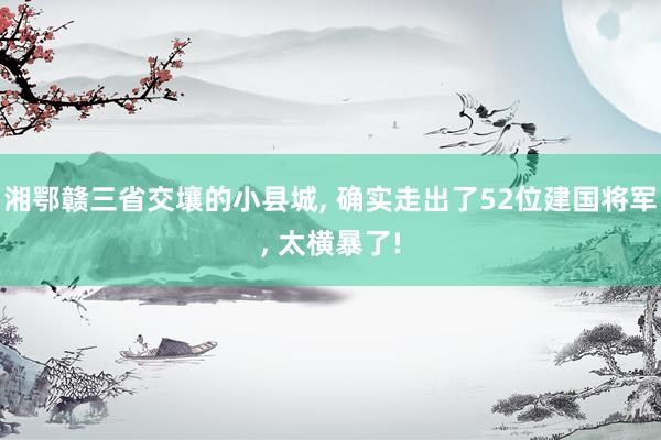 湘鄂赣三省交壤的小县城, 确实走出了52位建国将军, 太横暴了!