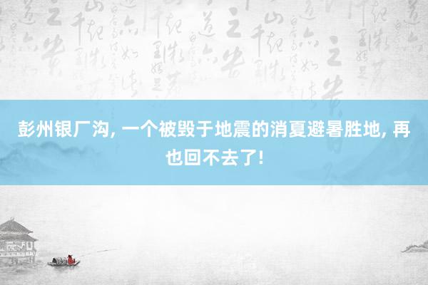 彭州银厂沟, 一个被毁于地震的消夏避暑胜地, 再也回不去了!