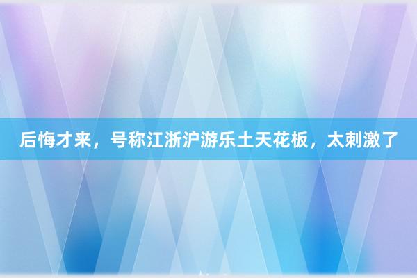 后悔才来，号称江浙沪游乐土天花板，太刺激了