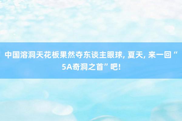 中国溶洞天花板果然夺东谈主眼球, 夏天, 来一回“5A奇洞之首”吧!