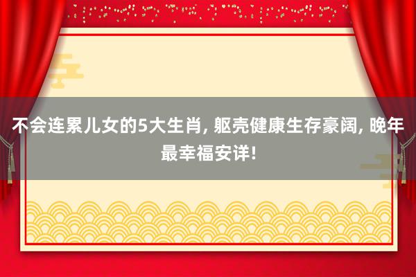 不会连累儿女的5大生肖, 躯壳健康生存豪阔, 晚年最幸福安详!