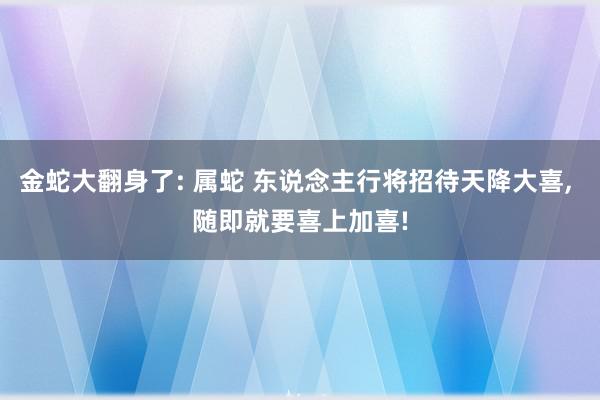 金蛇大翻身了: 属蛇 东说念主行将招待天降大喜, 随即就要喜上加喜!