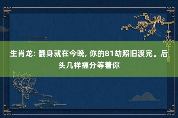 生肖龙: 翻身就在今晚, 你的81劫照旧渡完。后头几样福分等着你