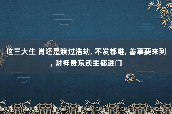 这三大生 肖还是渡过浩劫, 不发都难, 善事要来到, 财神贵东谈主都进门