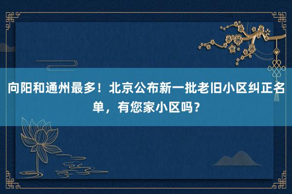 向阳和通州最多！北京公布新一批老旧小区纠正名单，有您家小区吗？