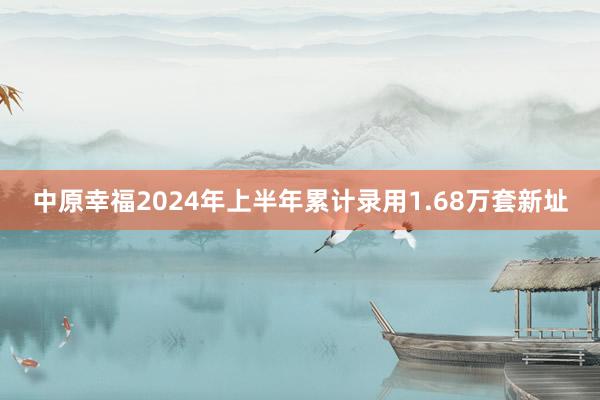 中原幸福2024年上半年累计录用1.68万套新址