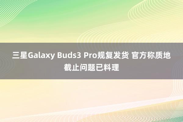 三星Galaxy Buds3 Pro规复发货 官方称质地截止问题已料理