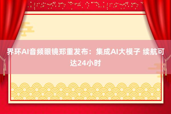 界环AI音频眼镜郑重发布：集成AI大模子 续航可达24小时