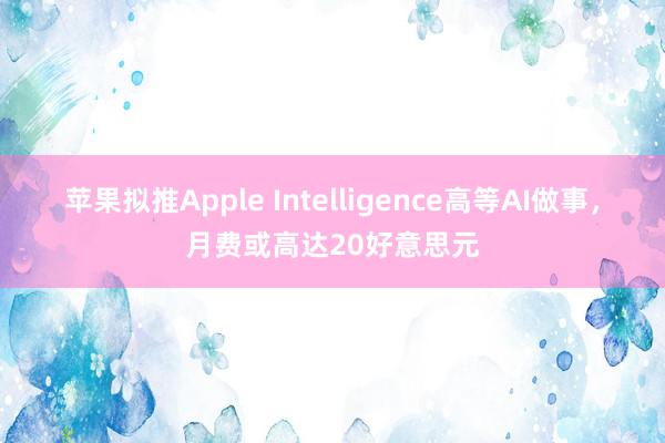 苹果拟推Apple Intelligence高等AI做事，月费或高达20好意思元