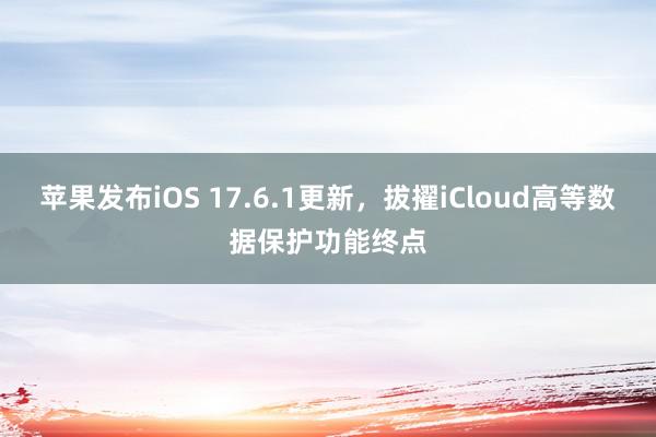 苹果发布iOS 17.6.1更新，拔擢iCloud高等数据保护功能终点