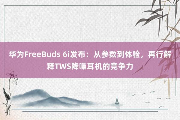 华为FreeBuds 6i发布：从参数到体验，再行解释TWS降噪耳机的竞争力