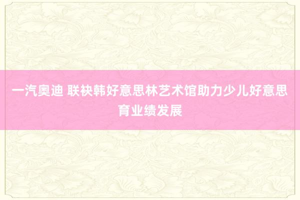 一汽奥迪 联袂韩好意思林艺术馆助力少儿好意思育业绩发展