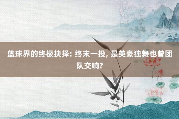 篮球界的终极抉择: 终末一投, 是英豪独舞也曾团队交响?