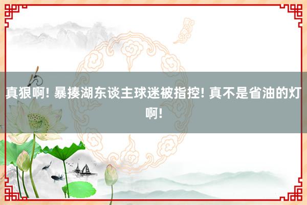 真狠啊! 暴揍湖东谈主球迷被指控! 真不是省油的灯啊!