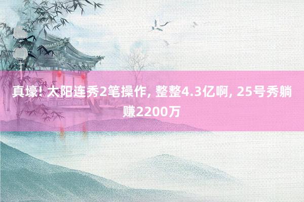 真壕! 太阳连秀2笔操作, 整整4.3亿啊, 25号秀躺赚2200万