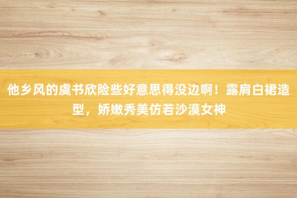 他乡风的虞书欣险些好意思得没边啊！露肩白裙造型，娇嫩秀美仿若沙漠女神