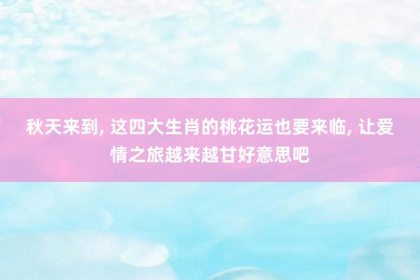 秋天来到, 这四大生肖的桃花运也要来临, 让爱情之旅越来越甘好意思吧