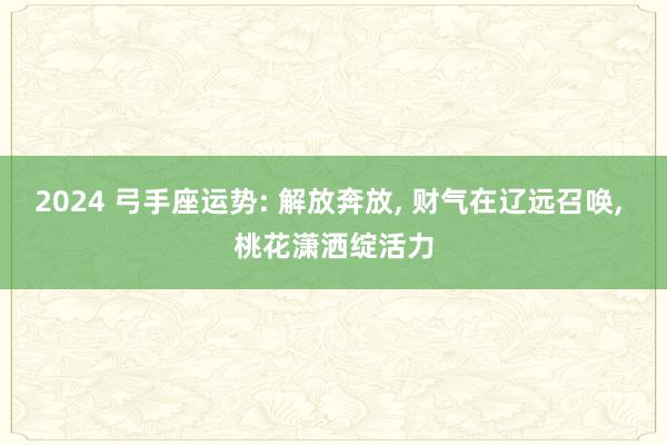 2024 弓手座运势: 解放奔放, 财气在辽远召唤, 桃花潇洒绽活力