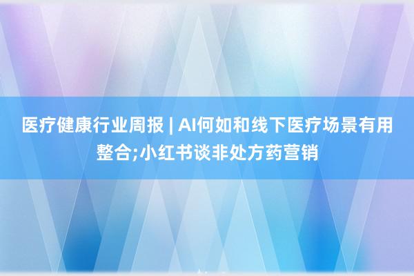 医疗健康行业周报 | AI何如和线下医疗场景有用整合;小红书谈非处方药营销