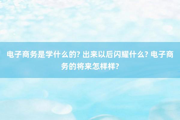 电子商务是学什么的? 出来以后闪耀什么? 电子商务的将来怎样样?