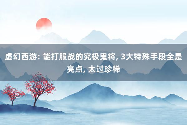 虚幻西游: 能打服战的究极鬼将, 3大特殊手段全是亮点, 太过珍稀