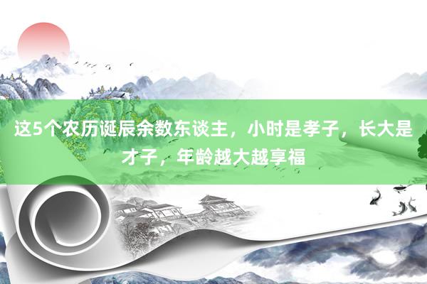 这5个农历诞辰余数东谈主，小时是孝子，长大是才子，年龄越大越享福