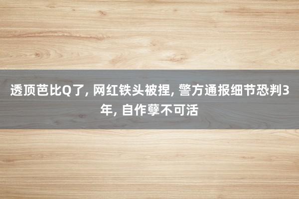 透顶芭比Q了, 网红铁头被捏, 警方通报细节恐判3年, 自作孽不可活