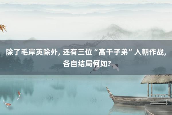 除了毛岸英除外, 还有三位“高干子弟”入朝作战, 各自结局何如?