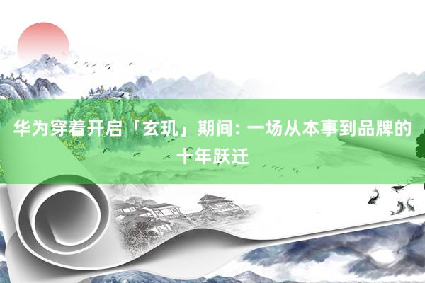 华为穿着开启「玄玑」期间: 一场从本事到品牌的十年跃迁