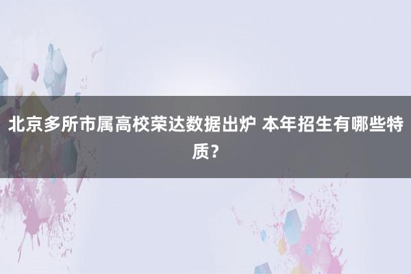 北京多所市属高校荣达数据出炉 本年招生有哪些特质？