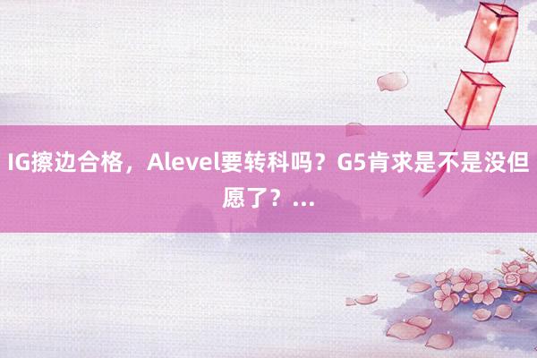 IG擦边合格，Alevel要转科吗？G5肯求是不是没但愿了？...