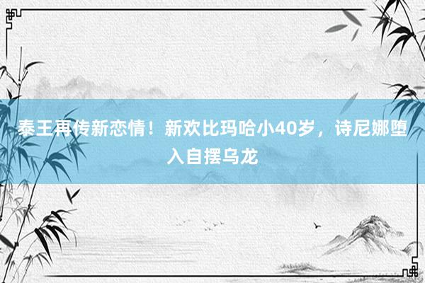 泰王再传新恋情！新欢比玛哈小40岁，诗尼娜堕入自摆乌龙