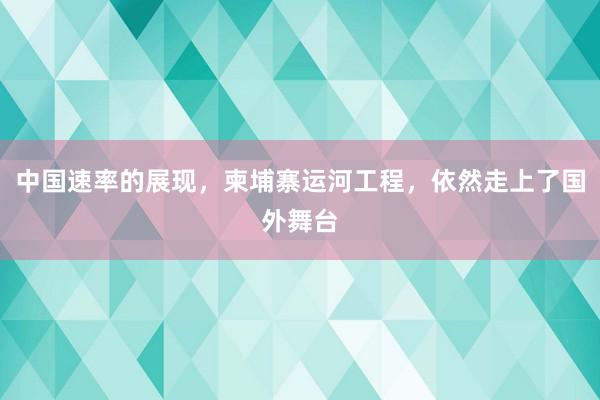 中国速率的展现，柬埔寨运河工程，依然走上了国外舞台