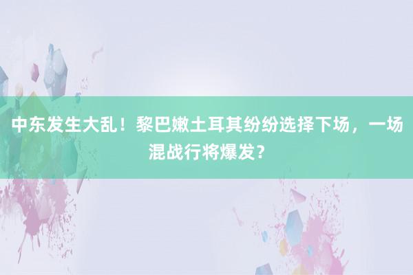 中东发生大乱！黎巴嫩土耳其纷纷选择下场，一场混战行将爆发？