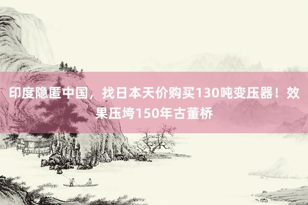 印度隐匿中国，找日本天价购买130吨变压器！效果压垮150年古董桥