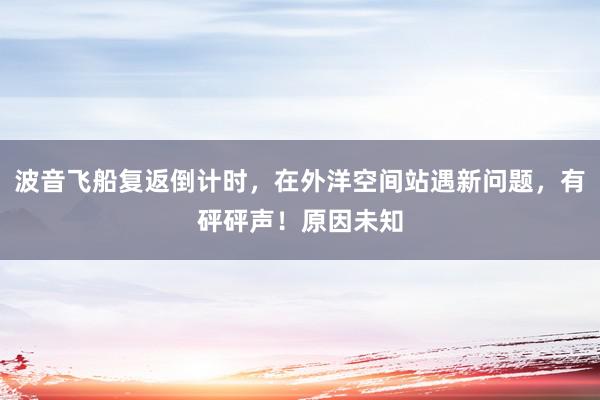 波音飞船复返倒计时，在外洋空间站遇新问题，有砰砰声！原因未知