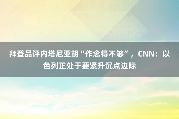 拜登品评内塔尼亚胡“作念得不够”，CNN：以色列正处于要紧升沉点边际