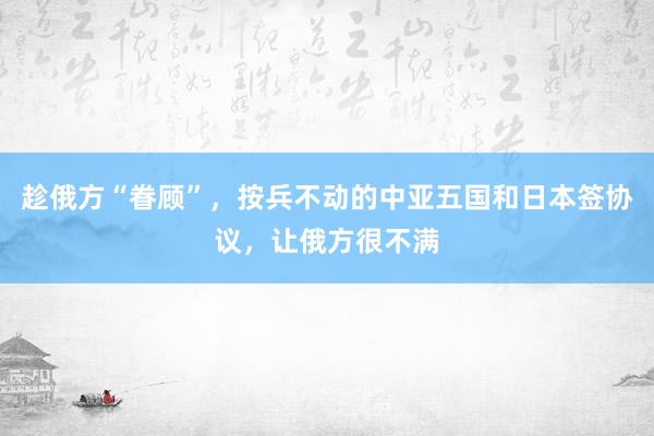 趁俄方“眷顾”，按兵不动的中亚五国和日本签协议，让俄方很不满