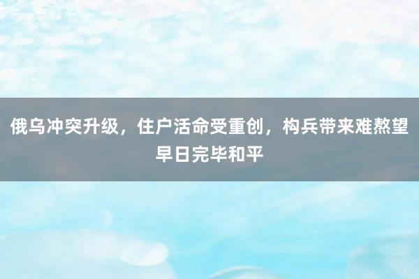 俄乌冲突升级，住户活命受重创，构兵带来难熬望早日完毕和平