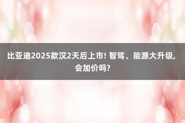 比亚迪2025款汉2天后上市! 智驾、能源大升级, 会加价吗?