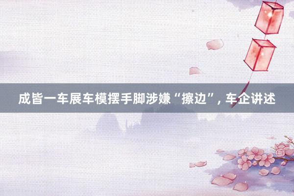 成皆一车展车模摆手脚涉嫌“擦边”, 车企讲述