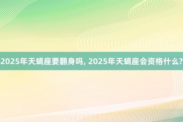 2025年天蝎座要翻身吗, 2025年天蝎座会资格什么?