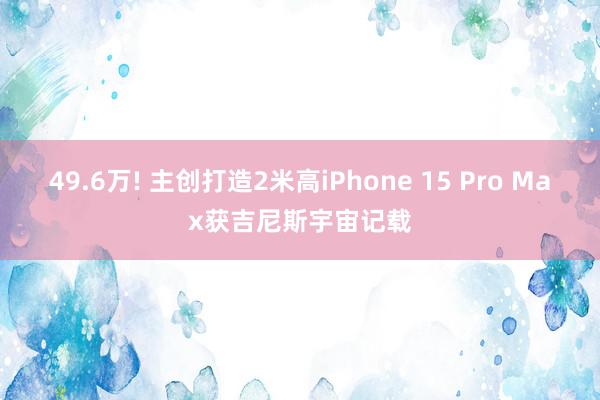 49.6万! 主创打造2米高iPhone 15 Pro Max获吉尼斯宇宙记载