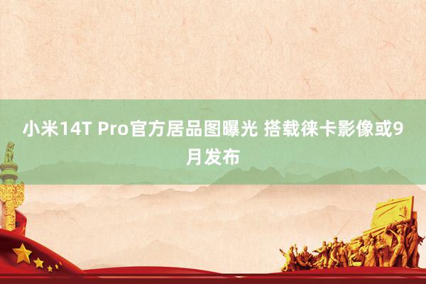 小米14T Pro官方居品图曝光 搭载徕卡影像或9月发布