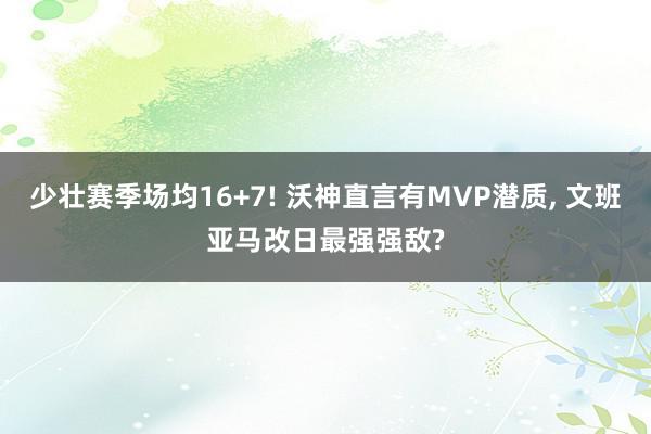 少壮赛季场均16+7! 沃神直言有MVP潜质, 文班亚马改日最强强敌?